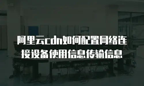阿里云cdn如何配置网络连接设备使用信息传输信息