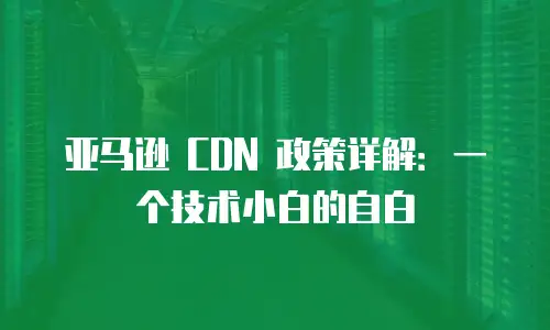 亚马逊 CDN 政策详解：一个技术小白的自白