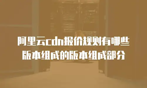 阿里云cdn报价规则有哪些版本组成的版本组成部分