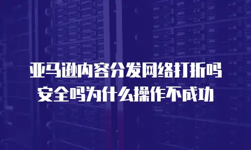 亚马逊内容分发网络打折吗安全吗为什么操作不成功