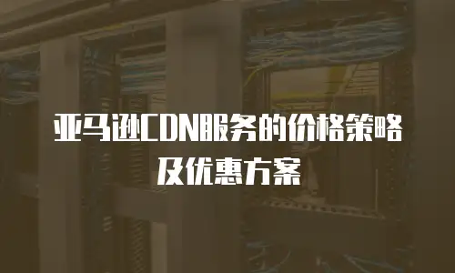 亚马逊CDN服务的价格策略及优惠方案