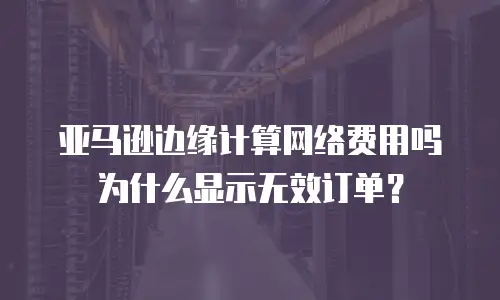 亚马逊边缘计算网络费用吗为什么显示无效订单？