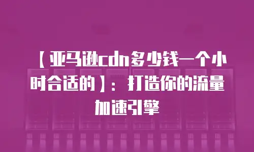 【亚马逊cdn多少钱一个小时合适的】：打造你的流量加速引擎