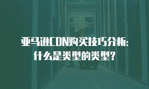 亚马逊CDN购买技巧分析：什么是类型的类型？