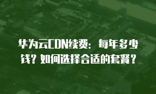 华为云CDN续费：每年多少钱？如何选择合适的套餐？