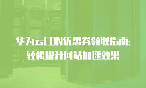华为云CDN优惠券领取指南：轻松提升网站加速效果