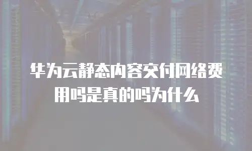 华为云静态内容交付网络费用吗是真的吗为什么