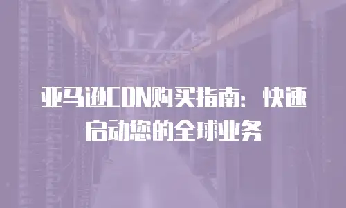 亚马逊CDN购买指南：快速启动您的全球业务