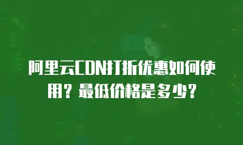 阿里云CDN打折优惠如何使用？最低价格是多少？