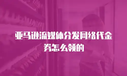 亚马逊流媒体分发网络代金券怎么领的