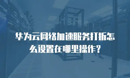 华为云网络加速服务打折怎么设置在哪里操作？