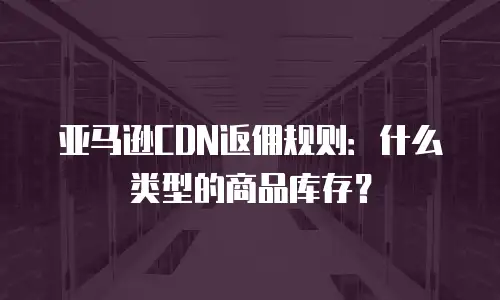 亚马逊CDN返佣规则：什么类型的商品库存？