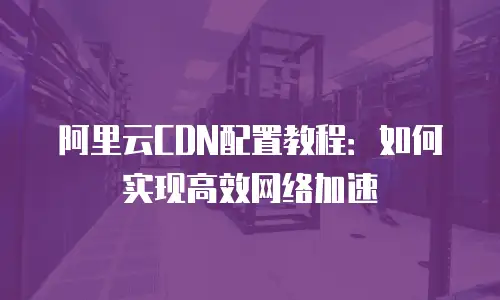 阿里云CDN配置教程：如何实现高效网络加速