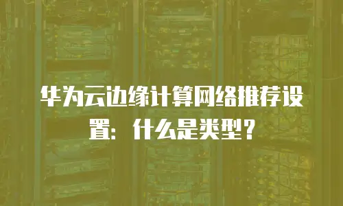 华为云边缘计算网络推荐设置：什么是类型？