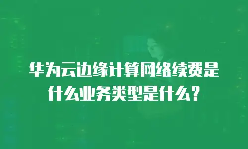 华为云边缘计算网络续费是什么业务类型是什么？