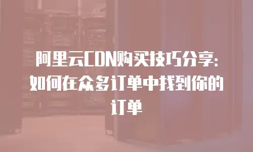 阿里云CDN购买技巧分享：如何在众多订单中找到你的订单