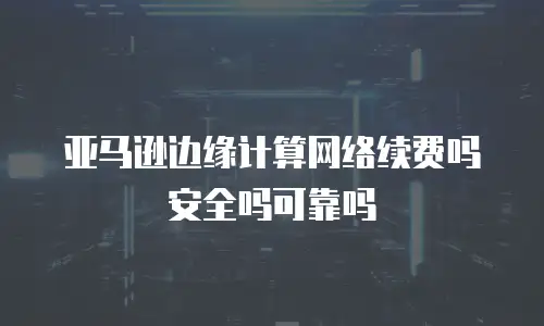 亚马逊边缘计算网络续费吗安全吗可靠吗