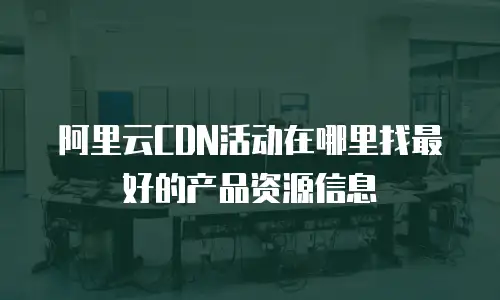 阿里云CDN活动在哪里找最好的产品资源信息
