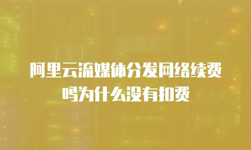 阿里云流媒体分发网络续费吗为什么没有扣费