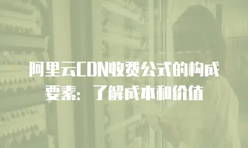 阿里云CDN收费公式的构成要素：了解成本和价值