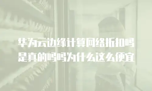 华为云边缘计算网络折扣吗是真的吗吗为什么这么便宜