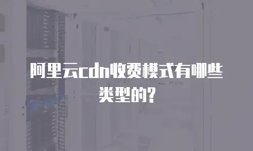 阿里云cdn收费模式有哪些类型的?