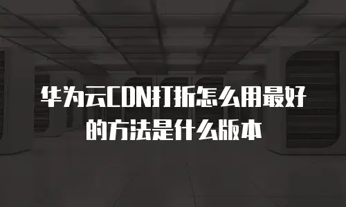 华为云CDN打折怎么用最好的方法是什么版本