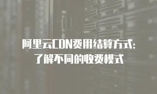 阿里云CDN费用结算方式：了解不同的收费模式