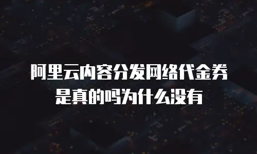 阿里云内容分发网络代金券是真的吗为什么没有