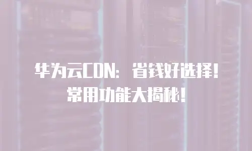 华为云CDN：省钱好选择！常用功能大揭秘！