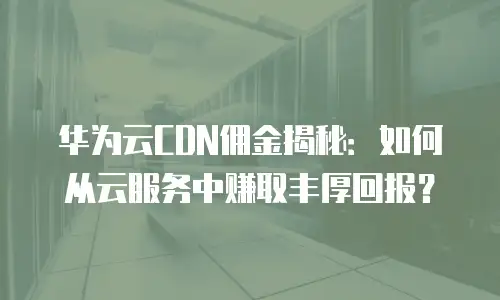 华为云CDN佣金揭秘：如何从云服务中赚取丰厚回报？