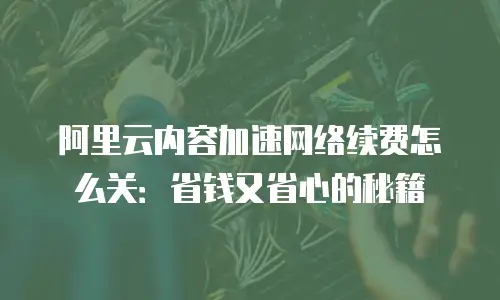阿里云内容加速网络续费怎么关：省钱又省心的秘籍