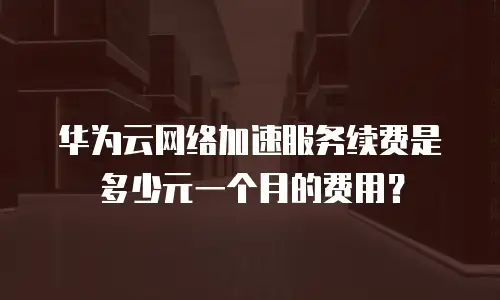 华为云网络加速服务续费是多少元一个月的费用？