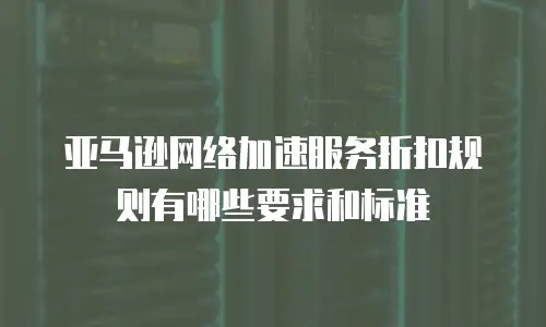 亚马逊网络加速服务折扣规则有哪些要求和标准