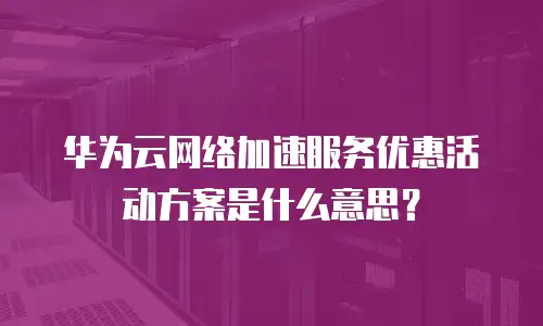 华为云网络加速服务优惠活动方案是什么意思？