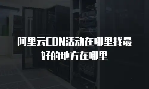 阿里云CDN活动在哪里找最好的地方在哪里