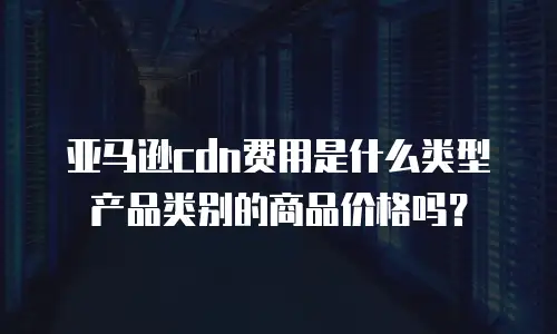 亚马逊cdn费用是什么类型产品类别的商品价格吗？