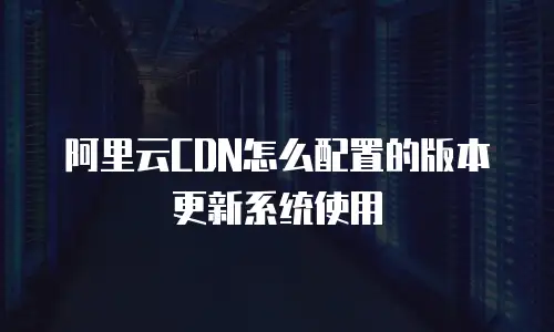 阿里云CDN怎么配置的版本更新系统使用