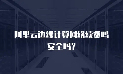 阿里云边缘计算网络续费吗安全吗？