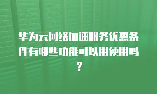 华为云网络加速服务优惠条件有哪些功能可以用使用吗？