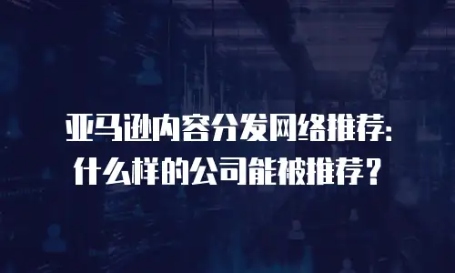 亚马逊内容分发网络推荐：什么样的公司能被推荐？