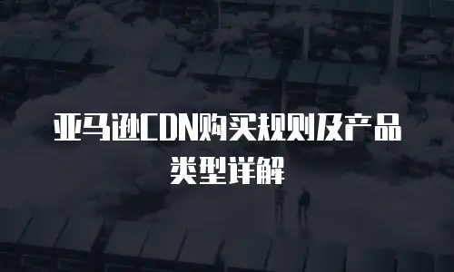 亚马逊CDN购买规则及产品类型详解