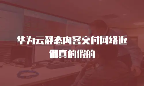华为云静态内容交付网络返佣真的假的