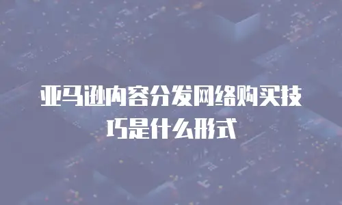 亚马逊内容分发网络购买技巧是什么形式