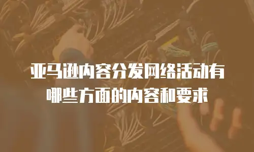 亚马逊内容分发网络活动有哪些方面的内容和要求