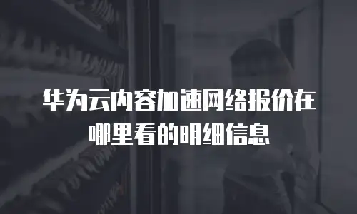 华为云内容加速网络报价在哪里看的明细信息