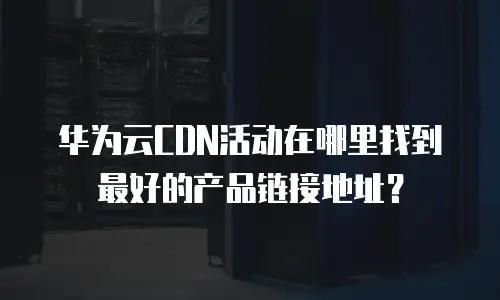 华为云CDN活动在哪里找到最好的产品链接地址？