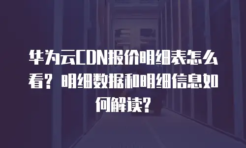 华为云CDN报价明细表怎么看? 明细数据和明细信息如何解读?