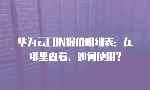华为云CDN报价明细表：在哪里查看、如何使用？