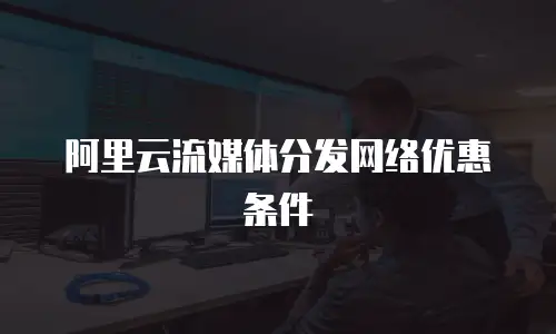 阿里云流媒体分发网络优惠条件
